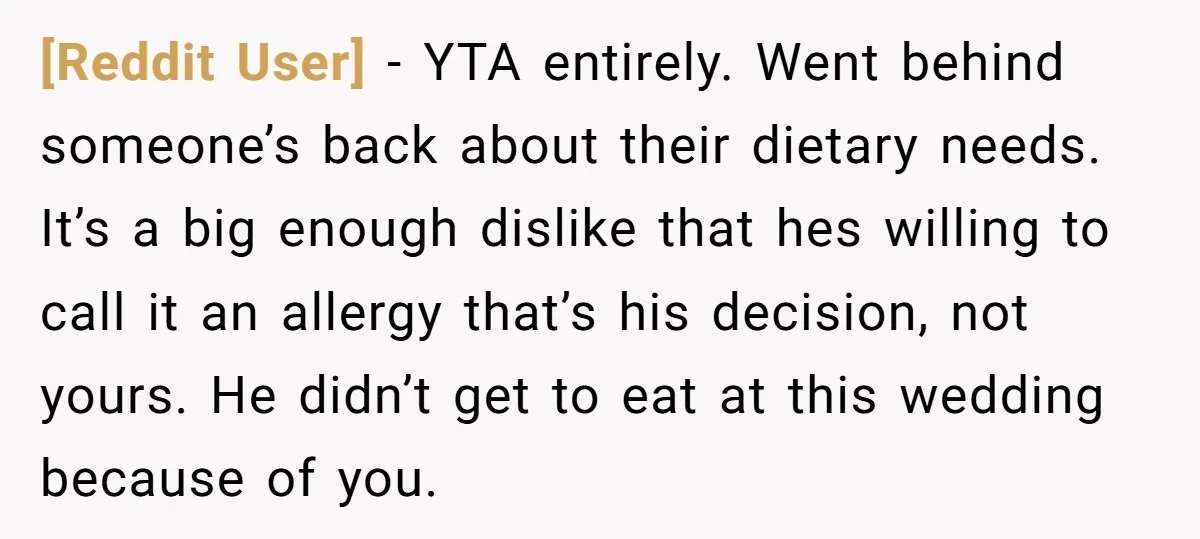 [Reddit User] − YTA entirely. Went behind someone’s back about their dietary needs. It’s a big enough dislike that hes willing to call it an allergy that’s his decision, not...