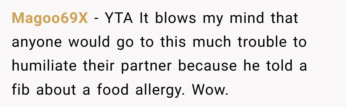Magoo69X − YTA It blows my mind that anyone would go to this much trouble to humiliate their partner because he told a fib about a food allergy. Wow.