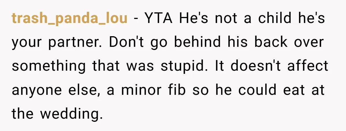 trash_panda_lou − YTA He's not a child he's your partner. Don't go behind his back over something that was stupid. It doesn't affect anyone else, a minor fib so he...