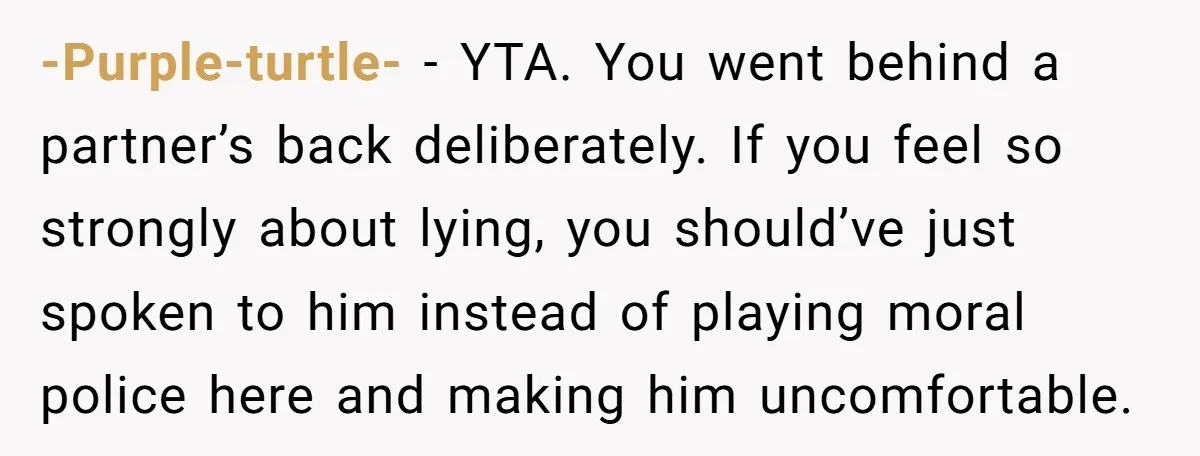 -Purple-turtle- − YTA. You went behind a partner’s back deliberately. If you feel so strongly about lying, you should’ve just spoken to him instead of playing moral police here and...