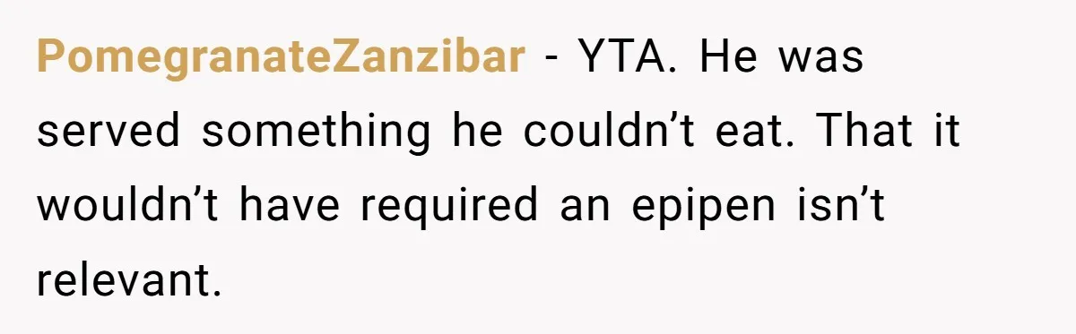 PomegranateZanzibar − YTA. He was served something he couldn’t eat. That it wouldn’t have required an epipen isn’t relevant.