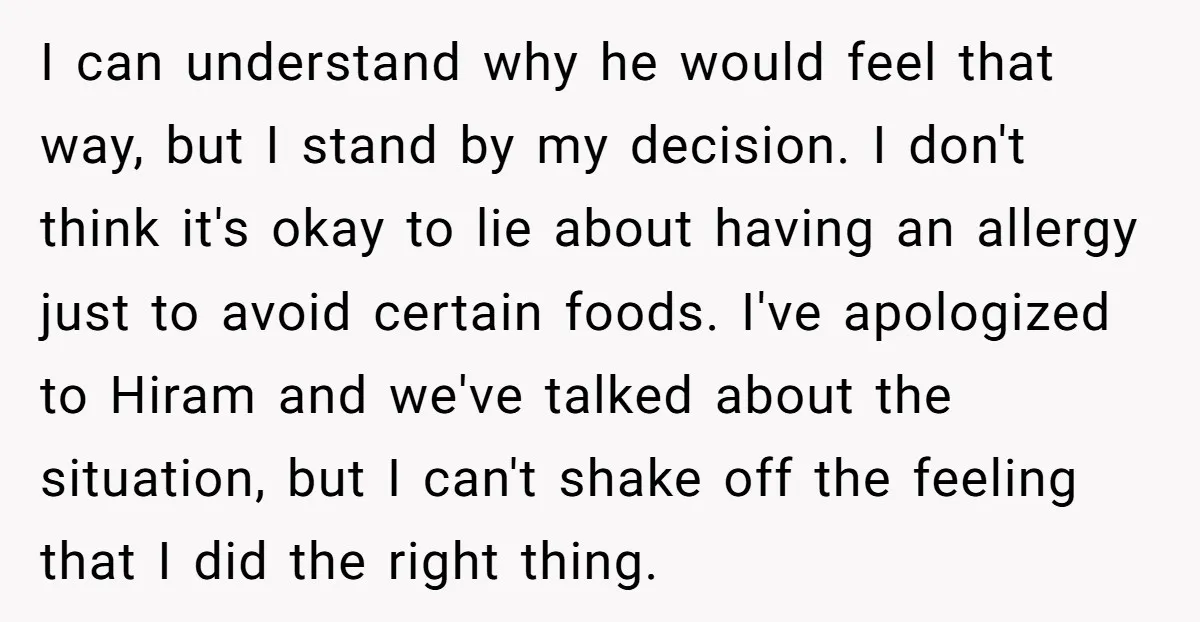 I can understand why he would feel that way, but I stand by my decision. I don't think it's okay to lie about having an allergy just to avoid certain...