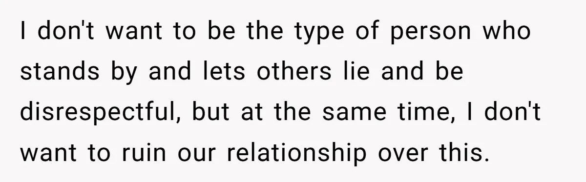 I don't want to be the type of person who stands by and lets others lie and be disrespectful, but at the same time, I don't want to ruin our...