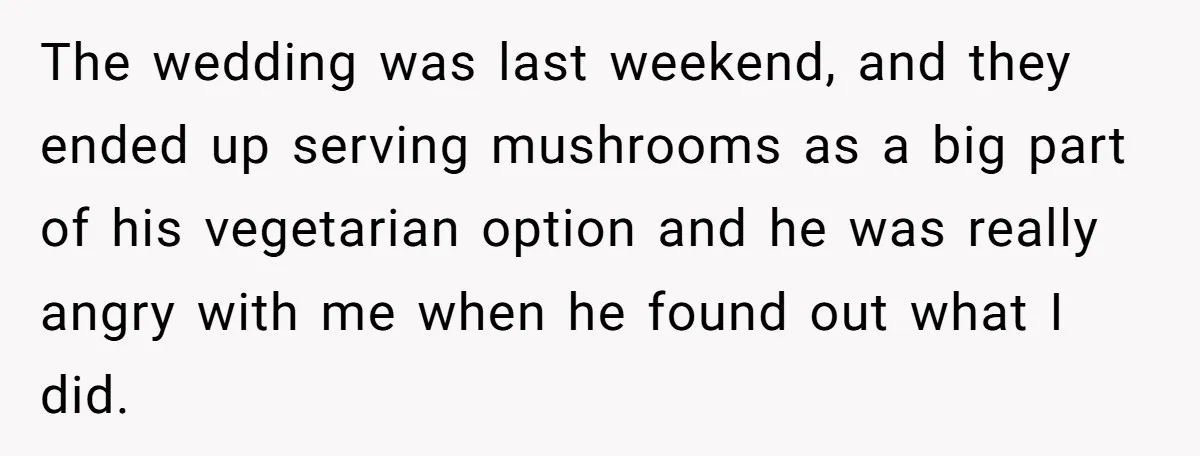 The wedding was last weekend, and they ended up serving mushrooms as a big part of his vegetarian option and he was really angry with me when he found out...