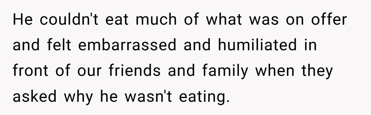 He couldn't eat much of what was on offer and felt embarrassed and humiliated in front of our friends and family when they asked why he wasn't eating.