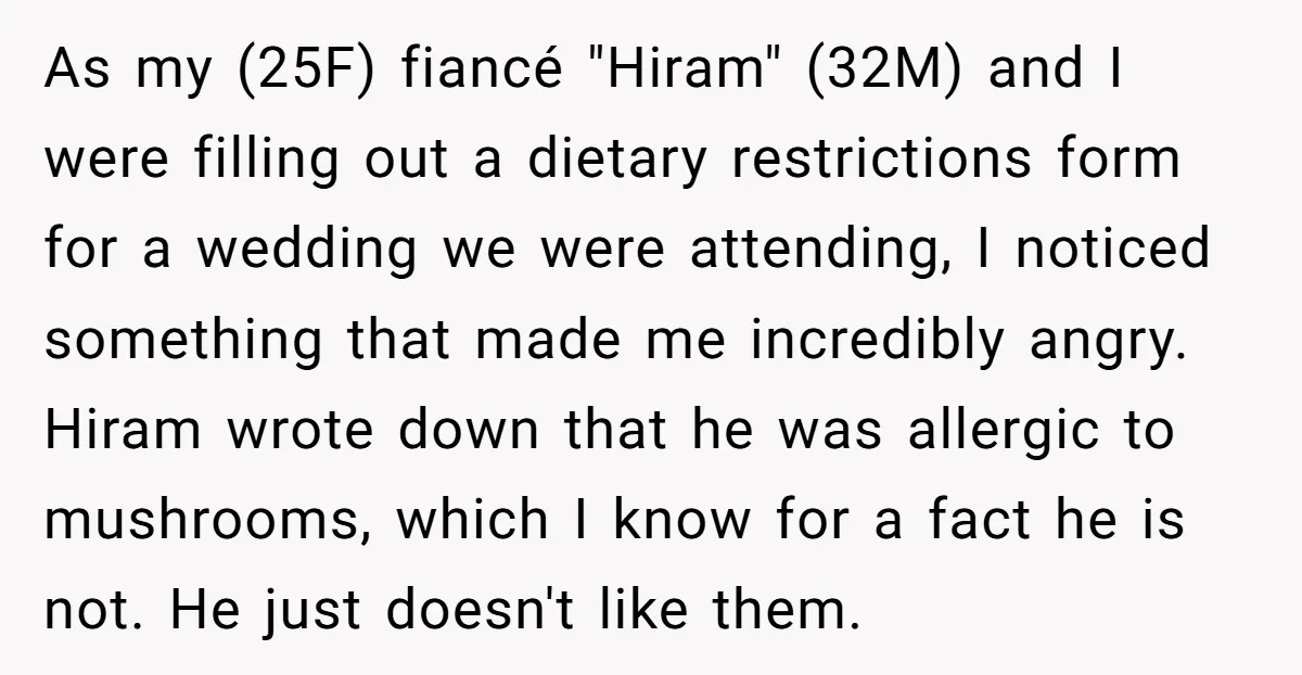 As my (25F) fiancé "Hiram" (32M) and I were filling out a dietary restrictions form for a wedding we were attending, I noticed something that made me incredibly angry. Hiram...