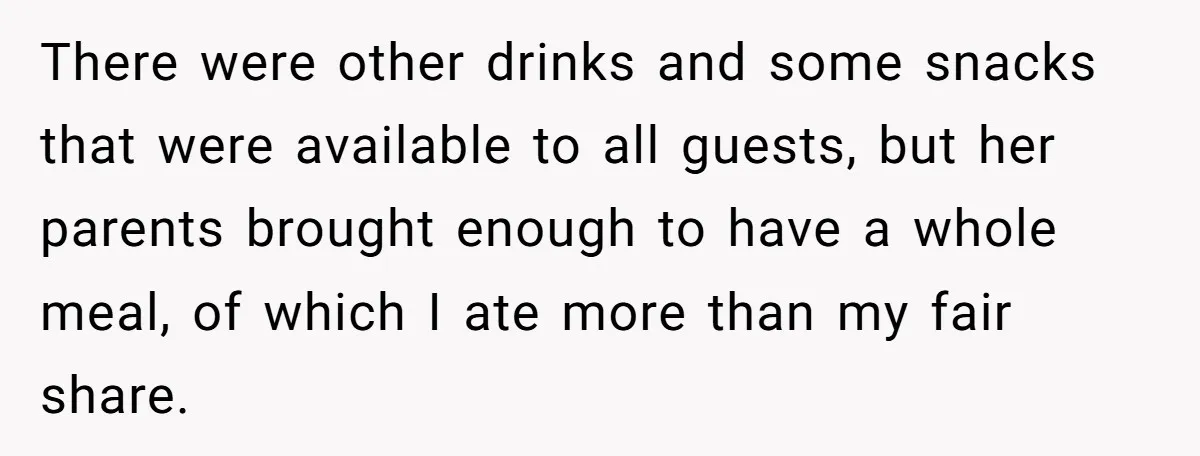 There were other drinks and some snacks that were available to all guests, but her parents brought enough to have a whole meal, of which I ate more than my...