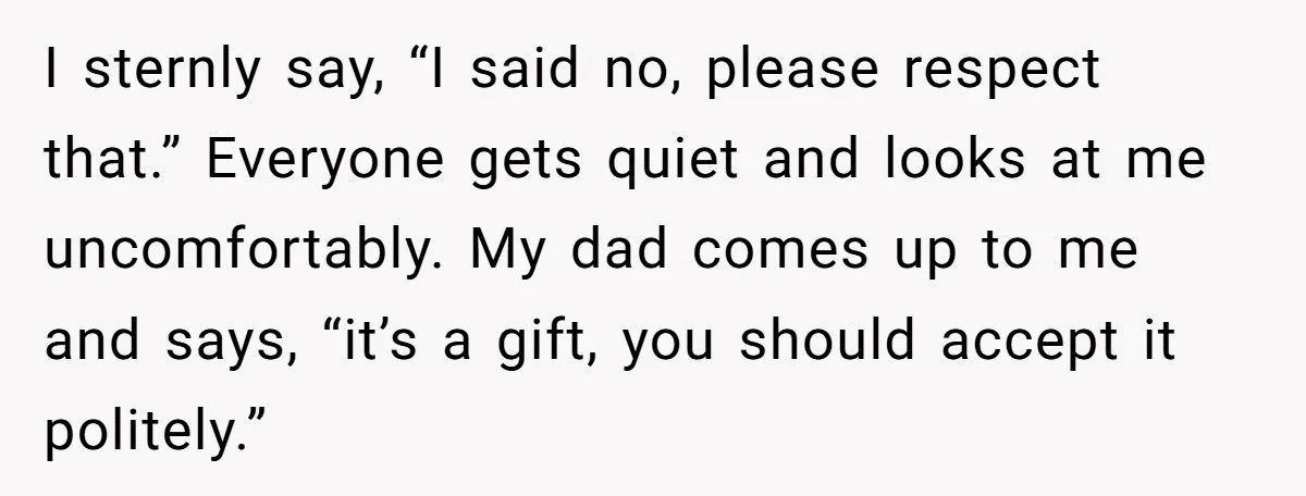I sternly say, “I said no, please respect that.” Everyone gets quiet and looks at me uncomfortably. My dad comes up to me and says, “it’s a gift, you should...