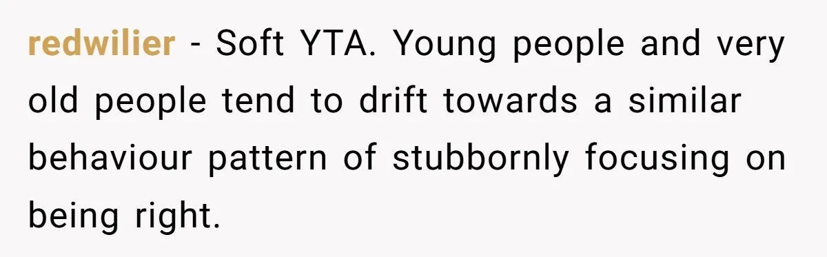 redwilier − Soft YTA. Young people and very old people tend to drift towards a similar behaviour pattern of stubbornly focusing on being right.