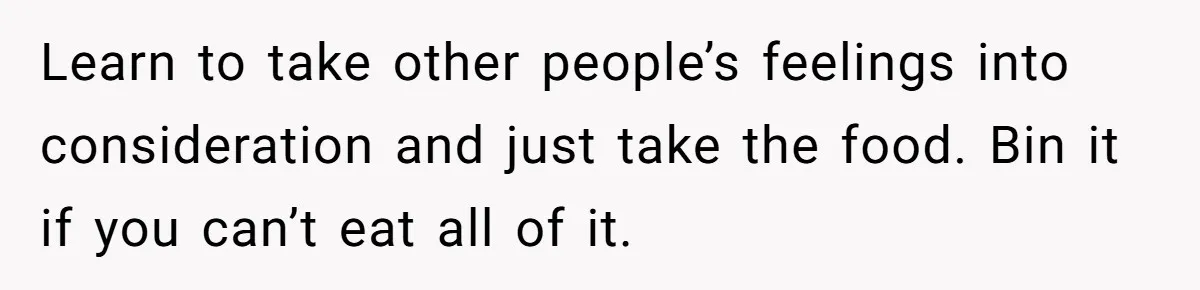 Learn to take other people’s feelings into consideration and just take the food. Bin it if you can’t eat all of it.