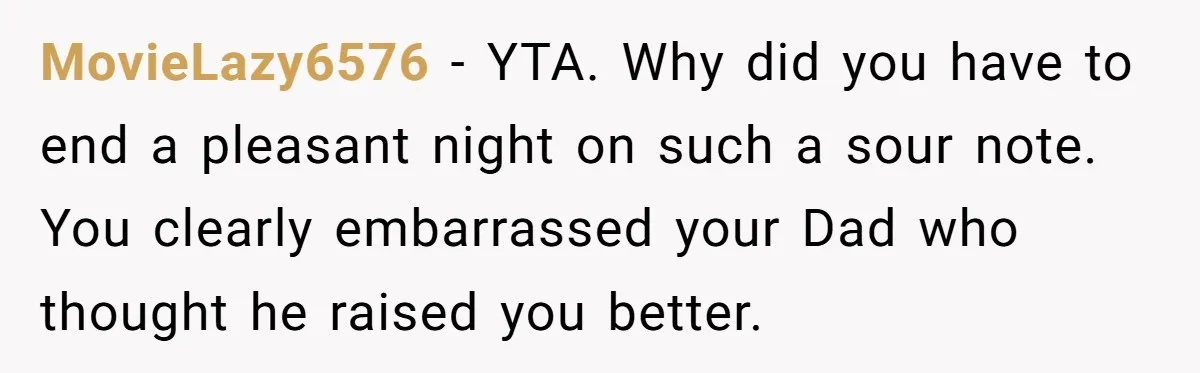 MovieLazy6576 − YTA. Why did you have to end a pleasant night on such a sour note. You clearly embarrassed your Dad who thought he raised you better.