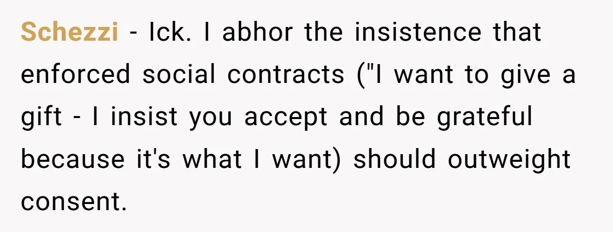 Schezzi − Ick. I abhor the insistence that enforced social contracts ("I want to give a gift - I insist you accept and be grateful because it's what I want)...