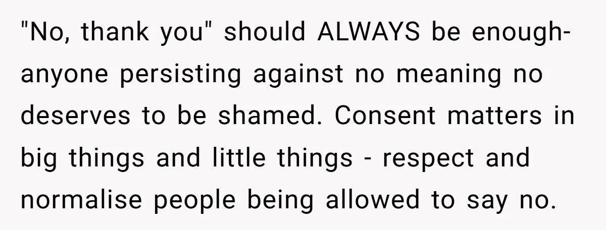 "No, thank you" should ALWAYS be enough- anyone persisting against no meaning no deserves to be shamed. Consent matters in big things and little things - respect and normalise people...