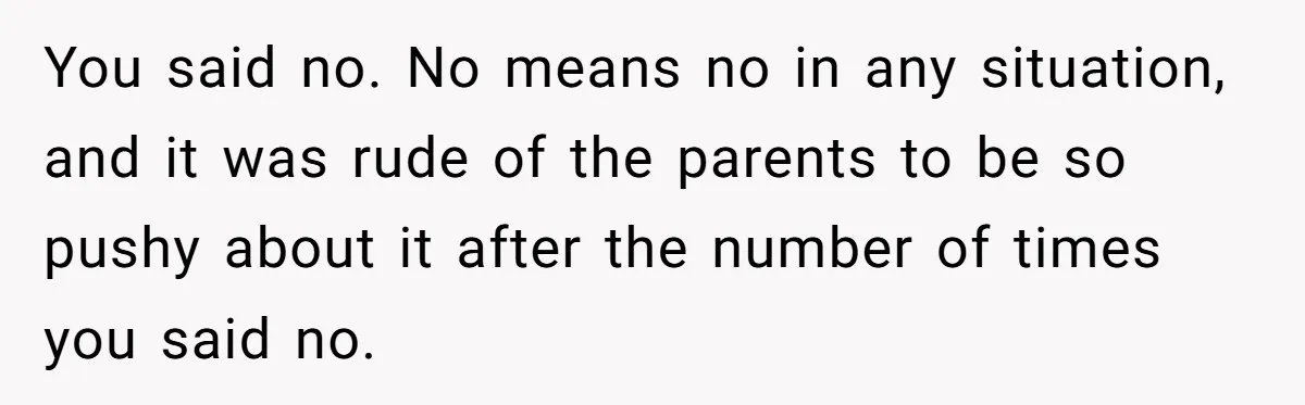 You said no. No means no in any situation, and it was rude of the parents to be so pushy about it after the number of times you said no.