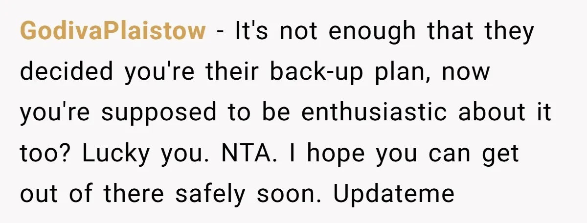 GodivaPlaistow − It's not enough that they decided you're their back-up plan, now you're supposed to be enthusiastic about it too? Lucky you. NTA. I hope you can get out...