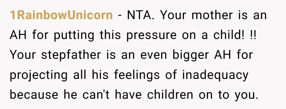 1RainbowUnicorn − NTA. Your mother is an AH for putting this pressure on a child! !! Your stepfather is an even bigger AH for projecting all his feelings of inadequacy...