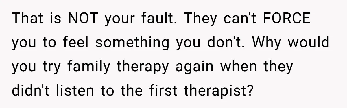 That is NOT your fault. They can't FORCE you to feel something you don't. Why would you try family therapy again when they didn't listen to the first therapist?