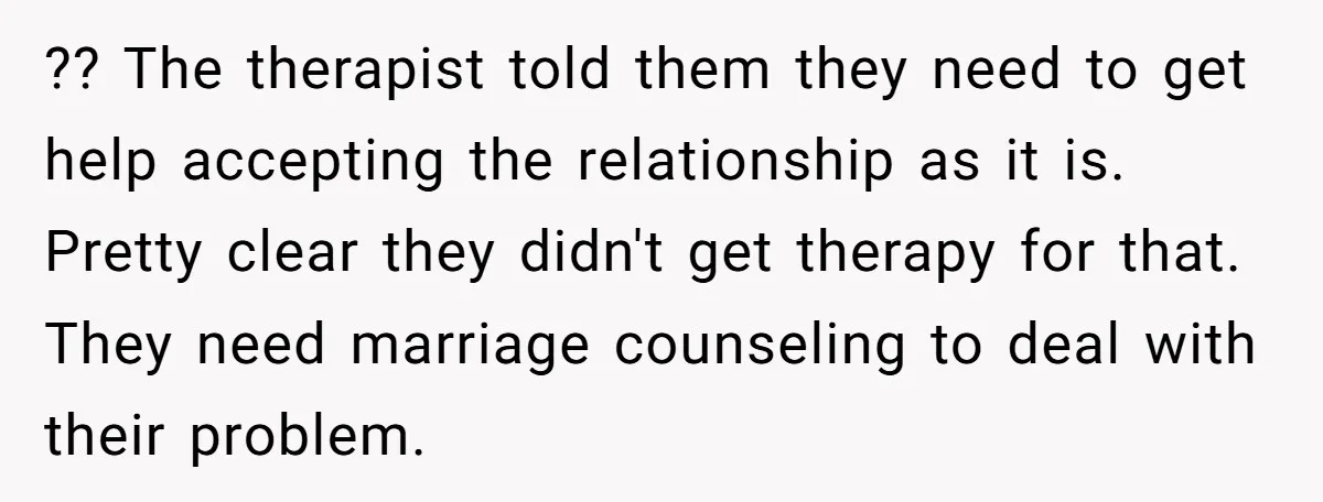?? The therapist told them they need to get help accepting the relationship as it is. Pretty clear they didn't get therapy for that. They need marriage counseling to deal...