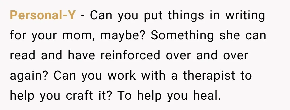 Personal-Y − Can you put things in writing for your mom, maybe? Something she can read and have reinforced over and over again? Can you work with a therapist to...