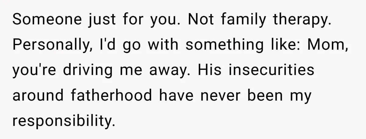 Someone just for you. Not family therapy. Personally, I'd go with something like: Mom, you're driving me away. His insecurities around fatherhood have never been my responsibility.