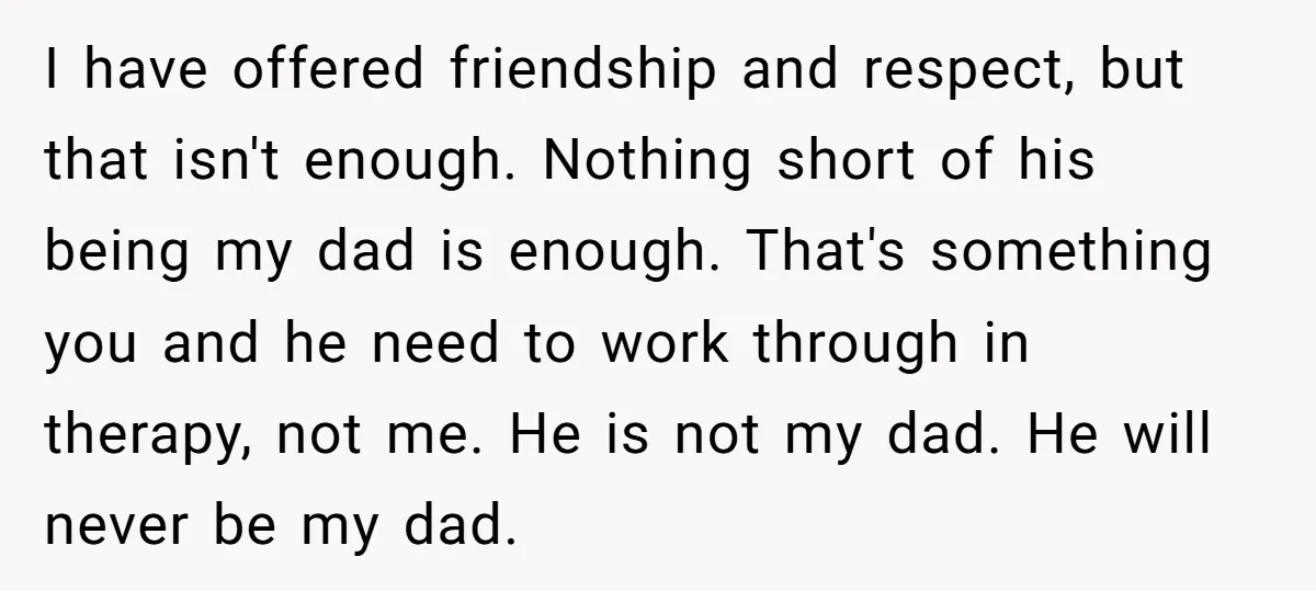 I have offered friendship and respect, but that isn't enough. Nothing short of his being my dad is enough. That's something you and he need to work through in therapy,...