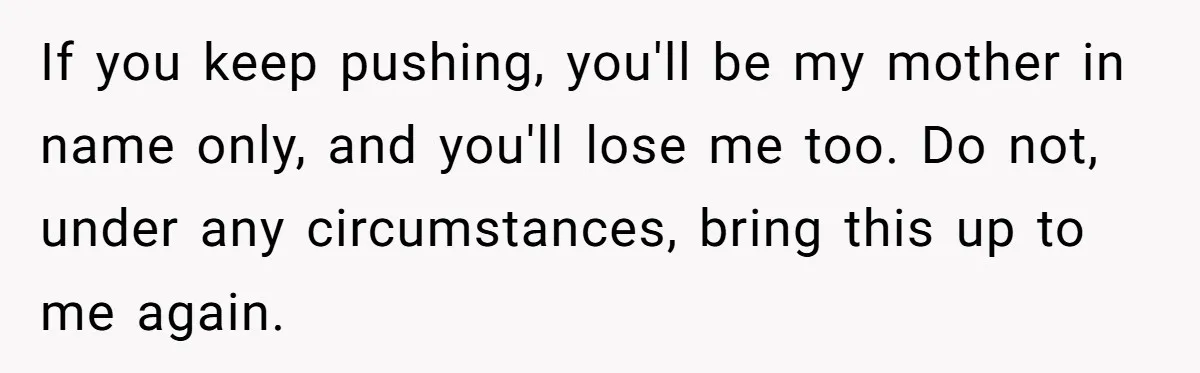 If you keep pushing, you'll be my mother in name only, and you'll lose me too. Do not, under any circumstances, bring this up to me again.