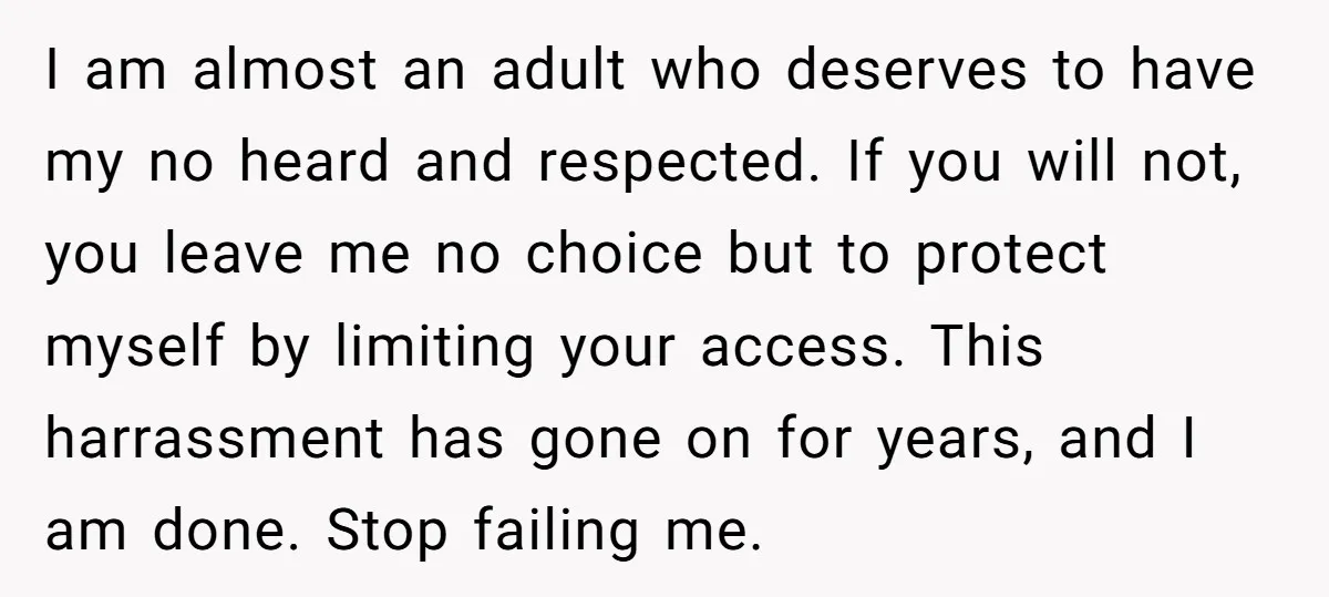 I am almost an adult who deserves to have my no heard and respected. If you will not, you leave me no choice but to protect myself by limiting your...