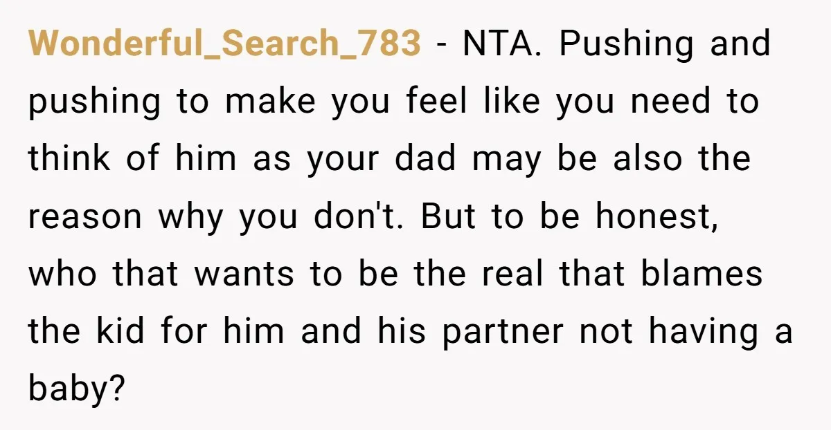 Wonderful_Search_783 − NTA. Pushing and pushing to make you feel like you need to think of him as your dad may be also the reason why you don't. But to...