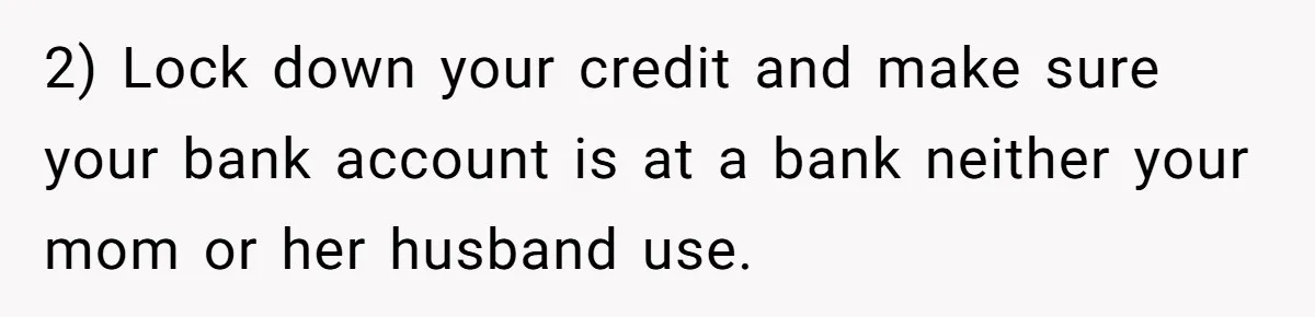 2) Lock down your credit and make sure your bank account is at a bank neither your mom or her husband use.
