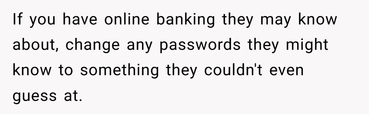 If you have online banking they may know about, change any passwords they might know to something they couldn't even guess at.