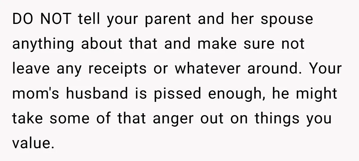 DO NOT tell your parent and her spouse anything about that and make sure not leave any receipts or whatever around. Your mom's husband is pissed enough, he might take...