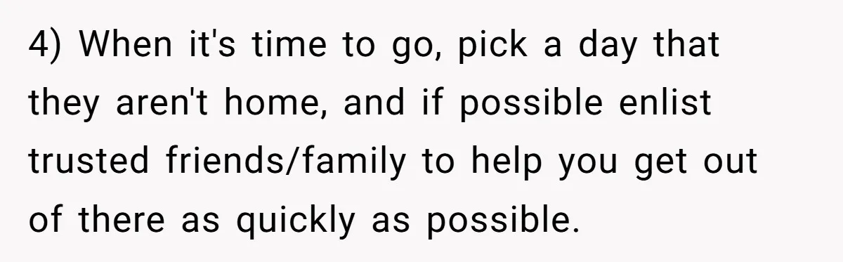 4) When it's time to go, pick a day that they aren't home, and if possible enlist trusted friends/family to help you get out of there as quickly as possible.
