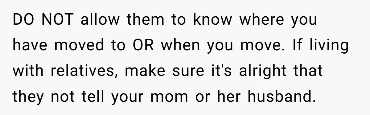 DO NOT allow them to know where you have moved to OR when you move. If living with relatives, make sure it's alright that they not tell your mom or...
