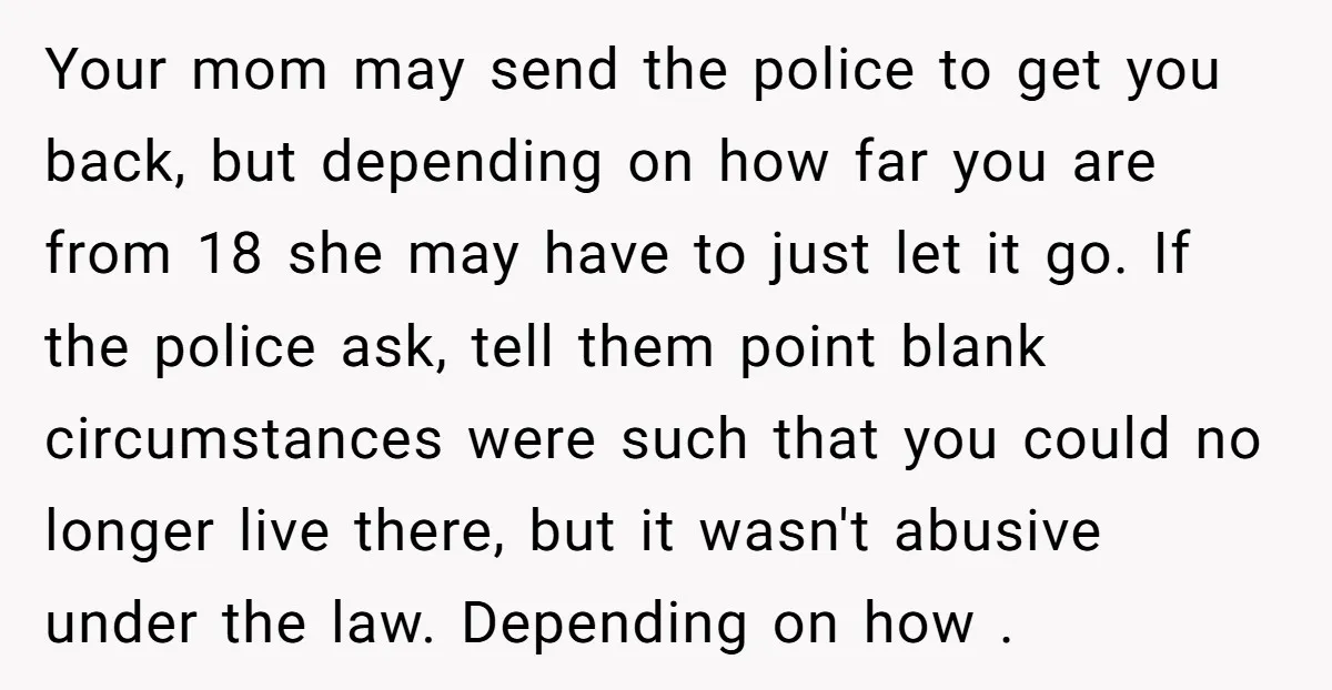 Your mom may send the police to get you back, but depending on how far you are from 18 she may have to just let it go. If the police...