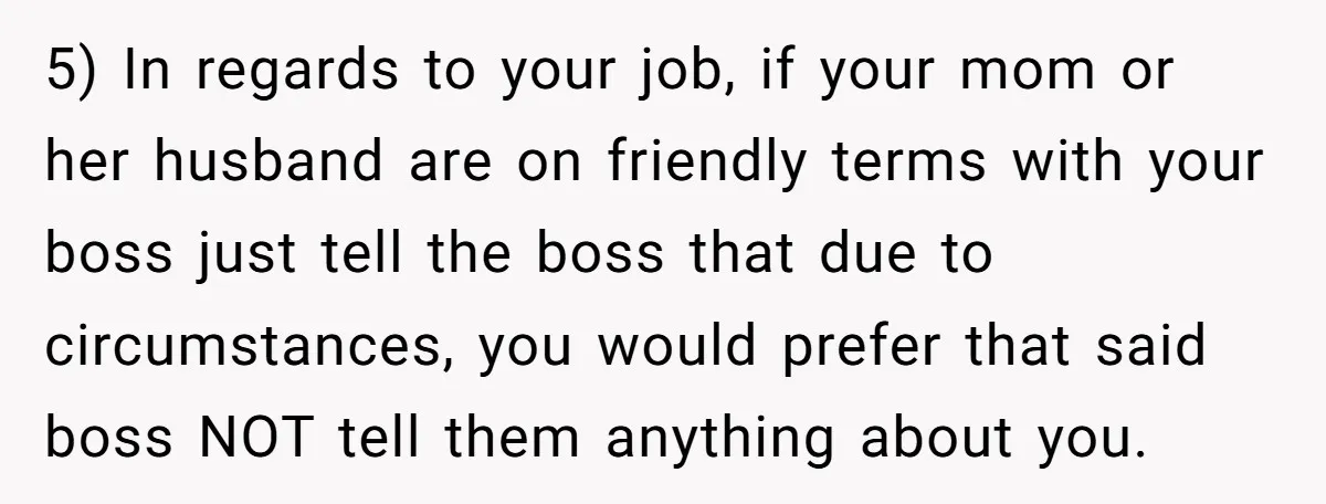 5) In regards to your job, if your mom or her husband are on friendly terms with your boss just tell the boss that due to circumstances, you would prefer...