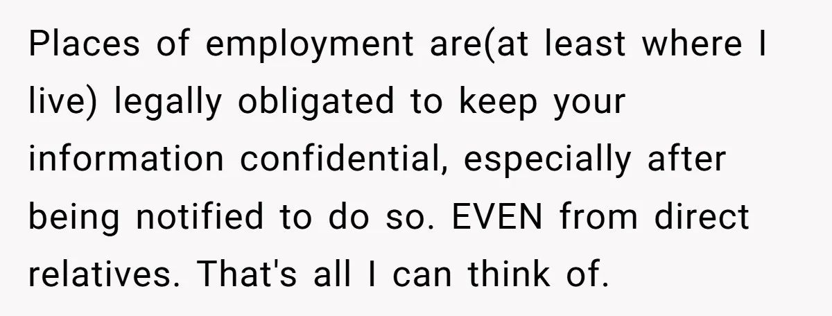 Places of employment are(at least where I live) legally obligated to keep your information confidential, especially after being notified to do so. EVEN from direct relatives. That's all I can...