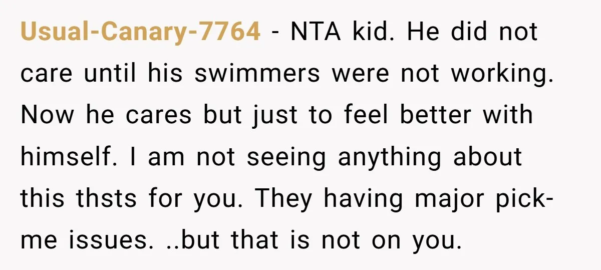 Usual-Canary-7764 − NTA kid. He did not care until his swimmers were not working. Now he cares but just to feel better with himself. I am not seeing anything about...