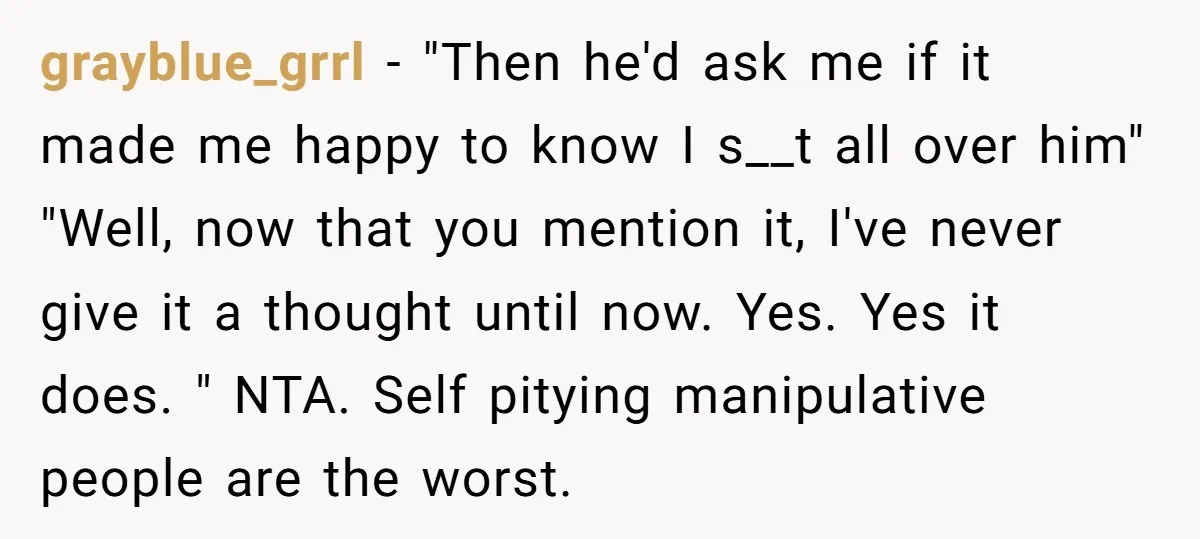 grayblue_grrl − "Then he'd ask me if it made me happy to know I s__t all over him" "Well, now that you mention it, I've never give it a thought...