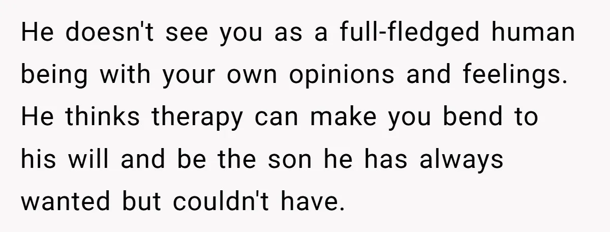 He doesn't see you as a full-fledged human being with your own opinions and feelings. He thinks therapy can make you bend to his will and be the son he...