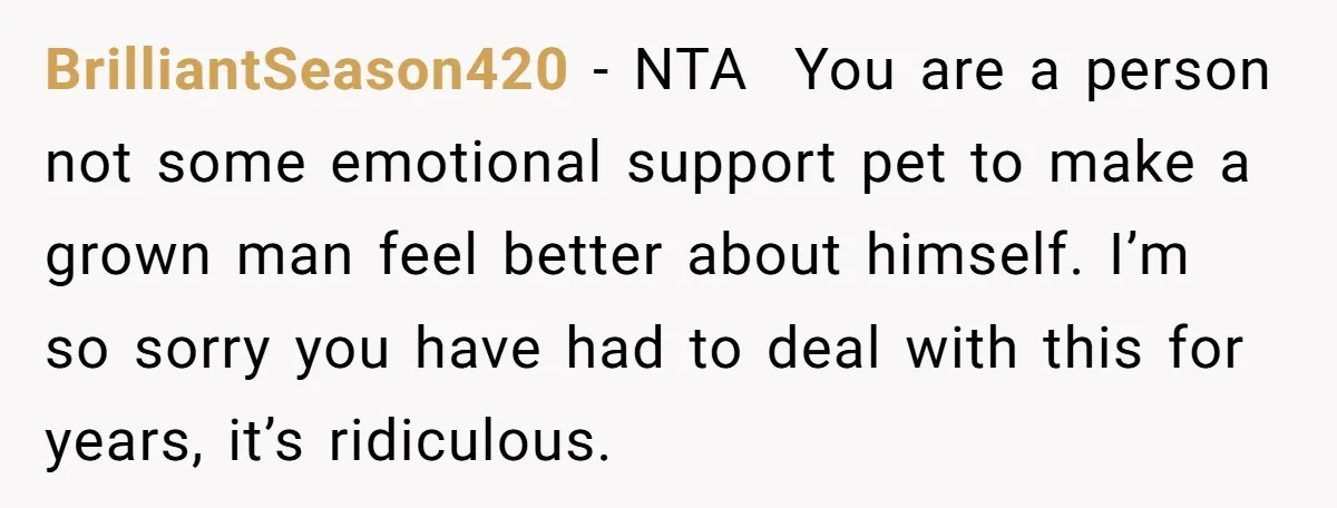 BrilliantSeason420 − NTA You are a person not some emotional support pet to make a grown man feel better about himself. I’m so sorry you have had to deal with...