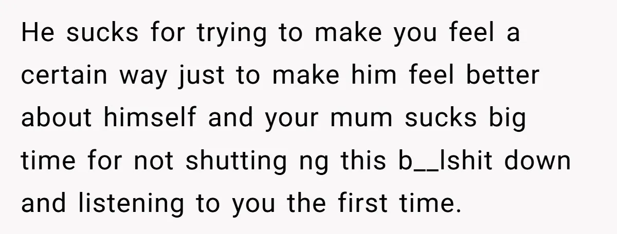 He sucks for trying to make you feel a certain way just to make him feel better about himself and your mum sucks big time for not shutting ng this...