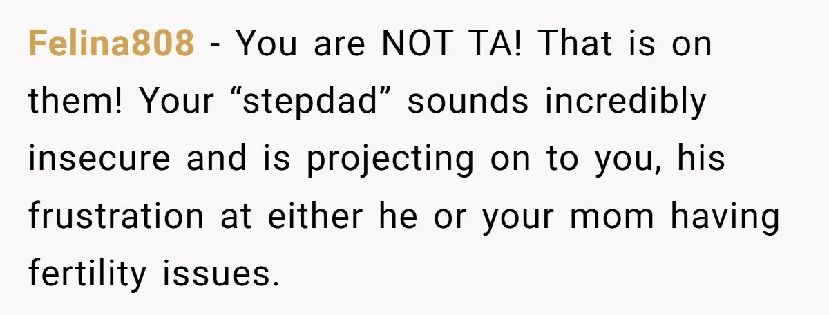Felina808 − You are NOT TA! That is on them! Your “stepdad” sounds incredibly insecure and is projecting on to you, his frustration at either he or your mom having...