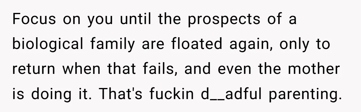 Focus on you until the prospects of a biological family are floated again, only to return when that fails, and even the mother is doing it. That's fuckin d__adful parenting.