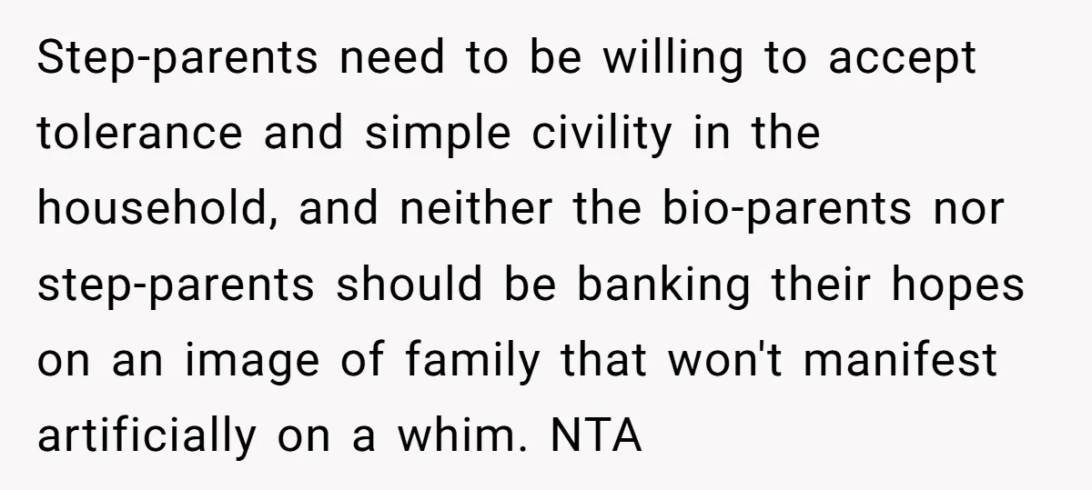 Step-parents need to be willing to accept tolerance and simple civility in the household, and neither the bio-parents nor step-parents should be banking their hopes on an image of family...