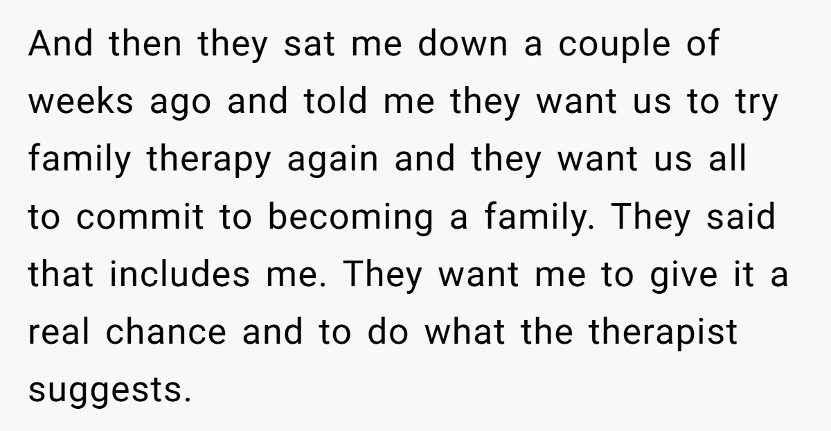 And then they sat me down a couple of weeks ago and told me they want us to try family therapy again and they want us all to commit to...
