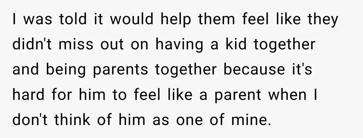 I was told it would help them feel like they didn't miss out on having a kid together and being parents together because it's hard for him to feel like...