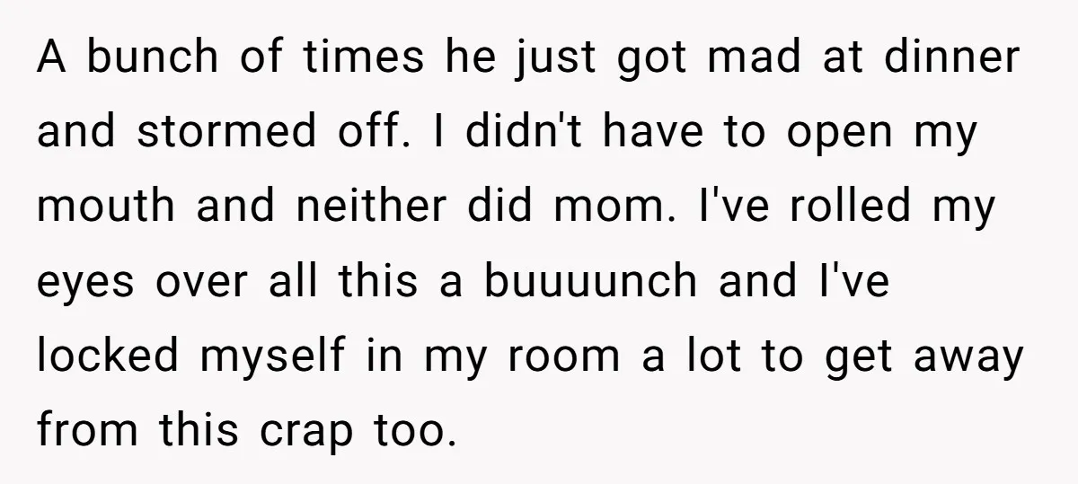 A bunch of times he just got mad at dinner and stormed off. I didn't have to open my mouth and neither did mom. I've rolled my eyes over all...