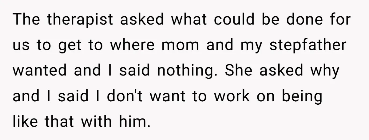 The therapist asked what could be done for us to get to where mom and my stepfather wanted and I said nothing. She asked why and I said I don't...