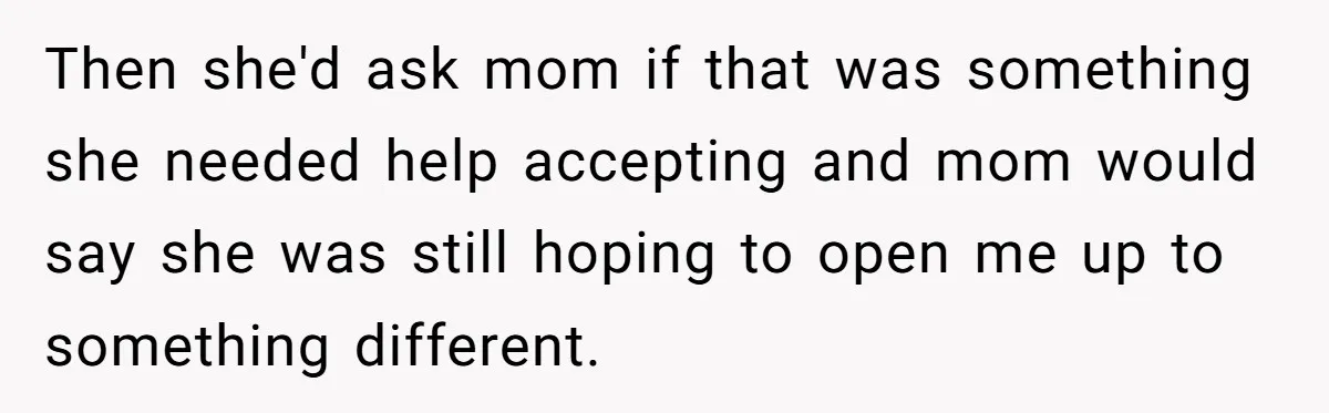 Then she'd ask mom if that was something she needed help accepting and mom would say she was still hoping to open me up to something different.