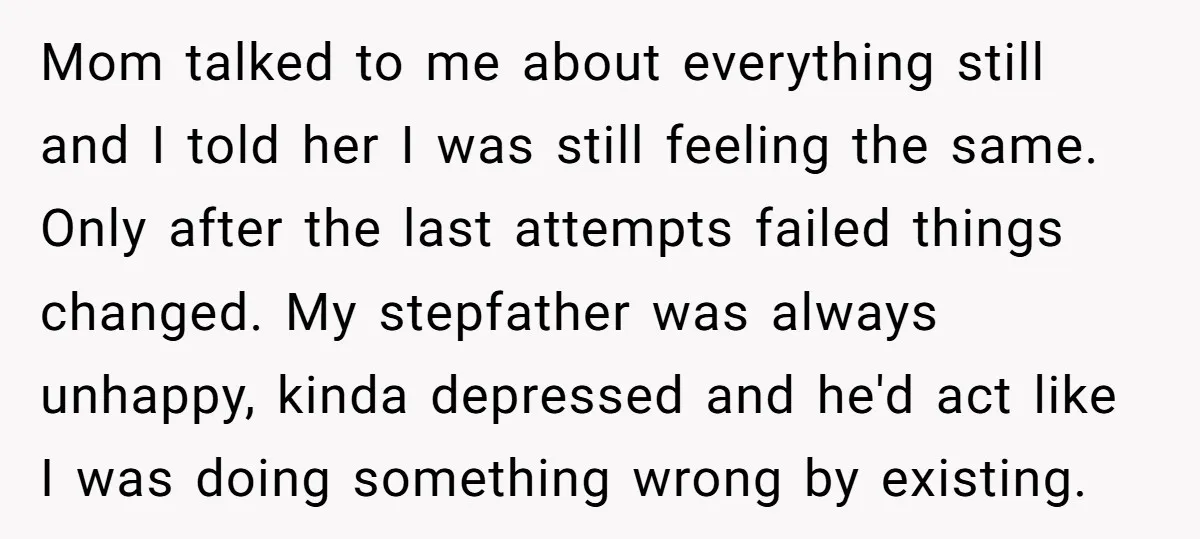 Mom talked to me about everything still and I told her I was still feeling the same. Only after the last attempts failed things changed. My stepfather was always unhappy,...